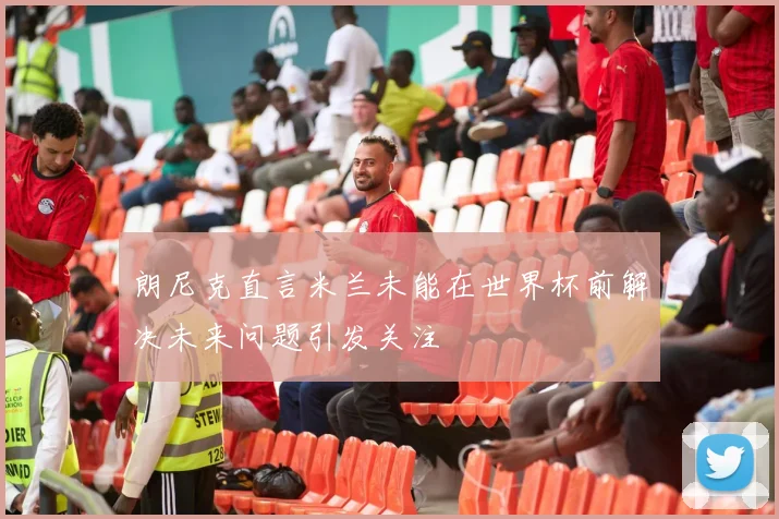 朗尼克直言米兰未能在世界杯前解决未来问题引发关注