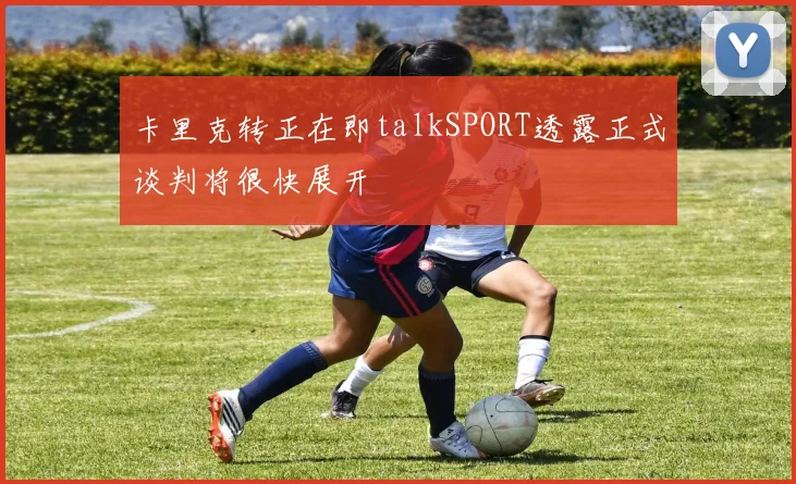卡里克转正在即talkSPORT透露正式谈判将很快展开