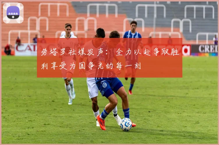劳塔罗社媒发声：全力以赴争取胜利享受为国争光的每一刻