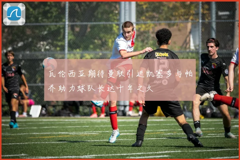 瓦伦西亚期待曼联引进凯塞多与帕乔助力球队长达十年之久