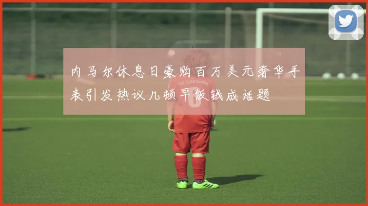 内马尔休息日豪购百万美元奢华手表引发热议几顿早饭钱成话题