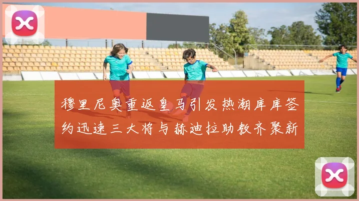穆里尼奥重返皇马引发热潮库库签约迅速三大将与赫迪拉助教齐聚新阵容