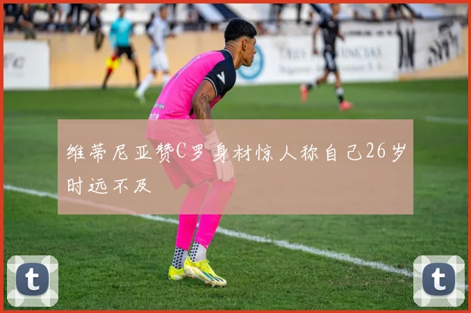 维蒂尼亚赞C罗身材惊人称自己26岁时远不及