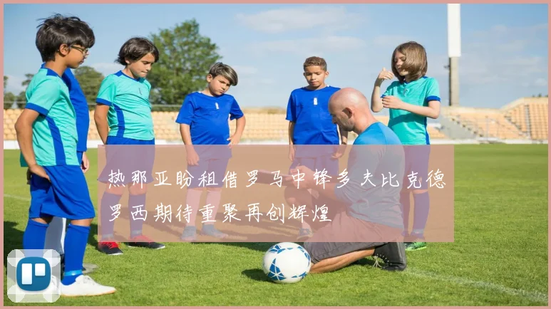 热那亚盼租借罗马中锋多夫比克德罗西期待重聚再创辉煌