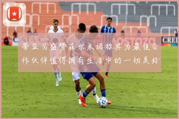 蒂亚戈盛赞菲尔米诺称其为最佳合作伙伴值得拥有生活中的一切美好