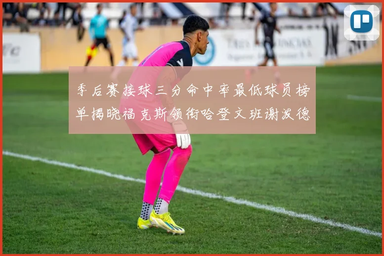 季后赛接球三分命中率最低球员榜单揭晓福克斯领衔哈登文班谢泼德紧随其后
