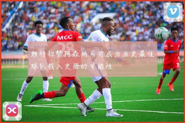 赖特称赞阿森纳或将成为历史最佳球队载入史册的可能性