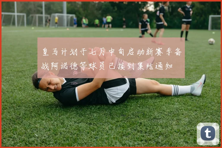 皇马计划于七月中旬启动新赛季备战阿诺德等球员已接到集结通知