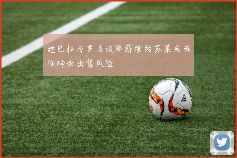 迪巴拉与罗马谈降薪续约苏莱或面临转会出售风险
