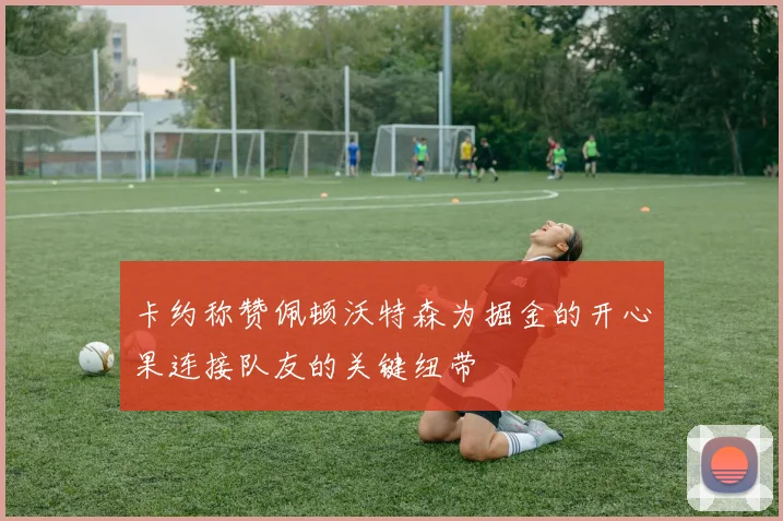 卡约称赞佩顿沃特森为掘金的开心果连接队友的关键纽带